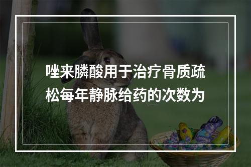 唑来膦酸用于治疗骨质疏松每年静脉给药的次数为