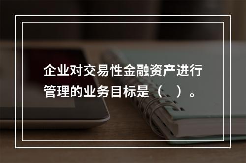 企业对交易性金融资产进行管理的业务目标是（　）。