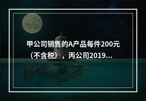 甲公司销售的A产品每件200元（不含税），丙公司2019年1