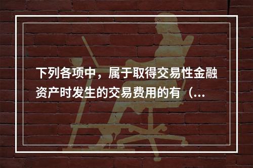 下列各项中，属于取得交易性金融资产时发生的交易费用的有（　）