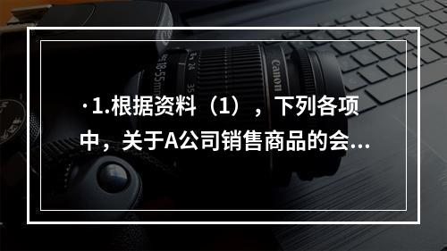 ·1.根据资料（1），下列各项中，关于A公司销售商品的会计处