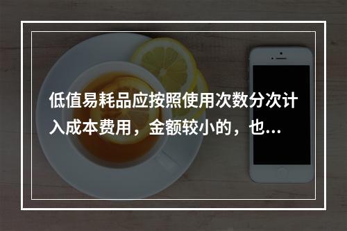 低值易耗品应按照使用次数分次计入成本费用，金额较小的，也可以