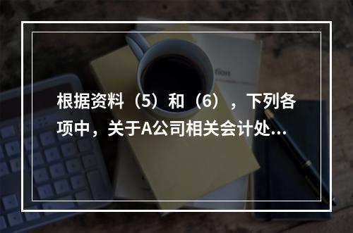 根据资料（5）和（6），下列各项中，关于A公司相关会计处理结