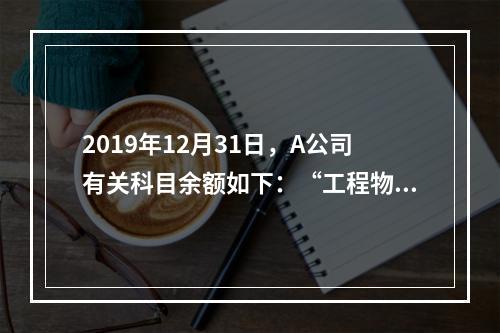 2019年12月31日，A公司有关科目余额如下：“工程物资”