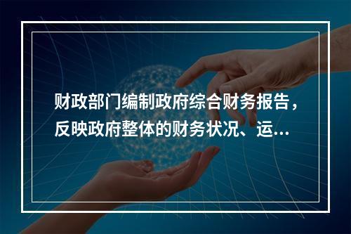 财政部门编制政府综合财务报告，反映政府整体的财务状况、运行情