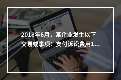 2018年6月，某企业发生以下交易或事项：支付诉讼费用10万