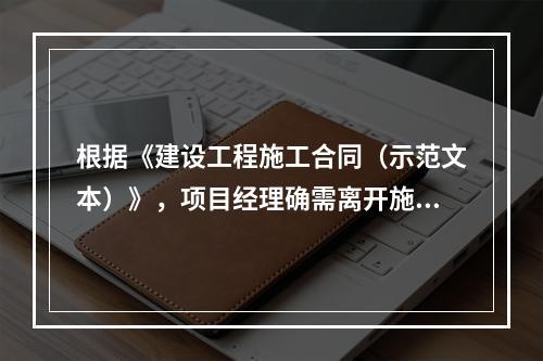 根据《建设工程施工合同（示范文本）》，项目经理确需离开施工现