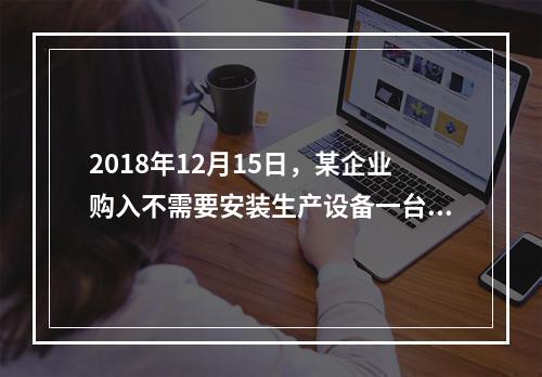 2018年12月15日，某企业购入不需要安装生产设备一台，原