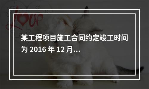 某工程项目施工合同约定竣工时间为 2016 年 12 月 3