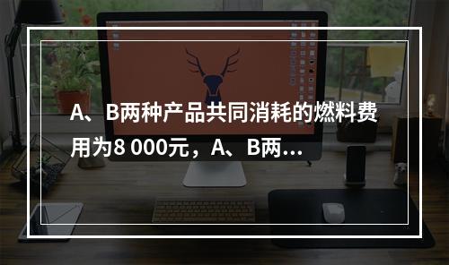 A、B两种产品共同消耗的燃料费用为8 000元，A、B两种产