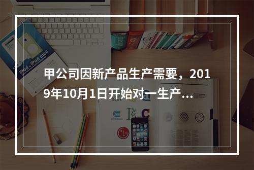 甲公司因新产品生产需要，2019年10月1日开始对一生产设备