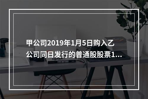 甲公司2019年1月5日购入乙公司同日发行的普通股股票100