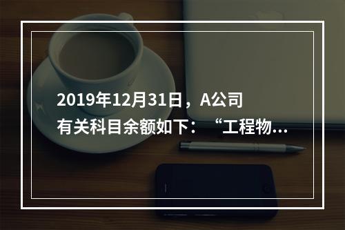 2019年12月31日，A公司有关科目余额如下：“工程物资”