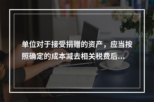 单位对于接受捐赠的资产，应当按照确定的成本减去相关税费后的净