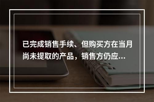 已完成销售手续、但购买方在当月尚未提取的产品，销售方仍应作为