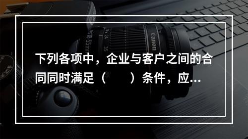 下列各项中，企业与客户之间的合同同时满足（　　）条件，应当在