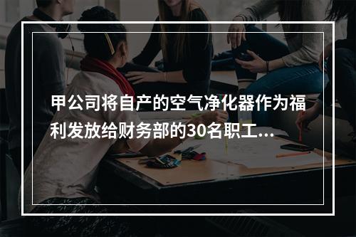 甲公司将自产的空气净化器作为福利发放给财务部的30名职工，每