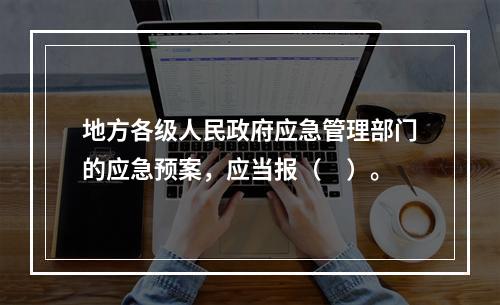 地方各级人民政府应急管理部门的应急预案，应当报（　）。