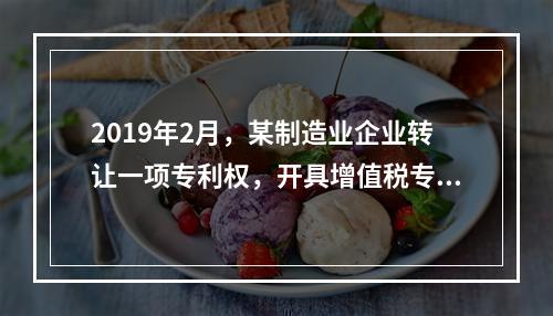 2019年2月，某制造业企业转让一项专利权，开具增值税专用发