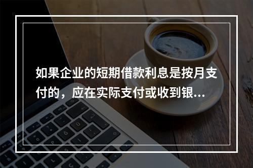 如果企业的短期借款利息是按月支付的，应在实际支付或收到银行的