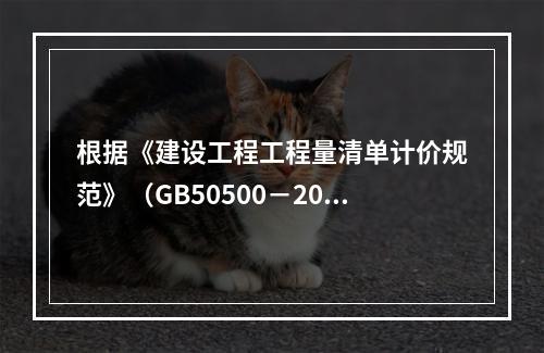 根据《建设工程工程量清单计价规范》（GB50500－2013