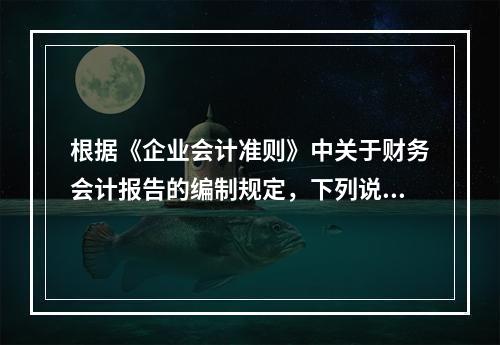 根据《企业会计准则》中关于财务会计报告的编制规定，下列说法错