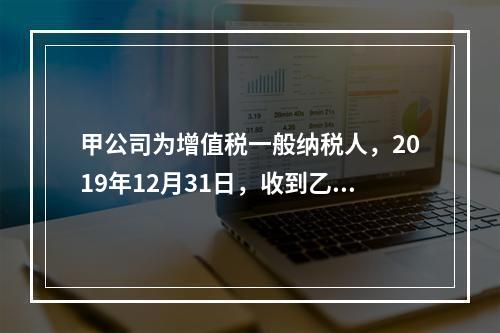 甲公司为增值税一般纳税人，2019年12月31日，收到乙公司