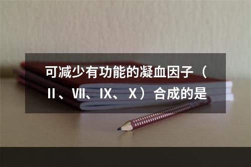 可减少有功能的凝血因子（Ⅱ、Ⅶ、Ⅸ、Ⅹ）合成的是