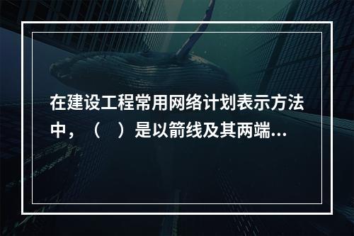 在建设工程常用网络计划表示方法中，（　）是以箭线及其两端节点