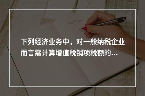 下列经济业务中，对一般纳税企业而言需计算增值税销项税额的有（