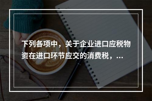 下列各项中，关于企业进口应税物资在进口环节应交的消费税，可能