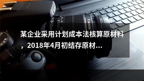 某企业采用计划成本法核算原材料，2018年4月初结存原材料计