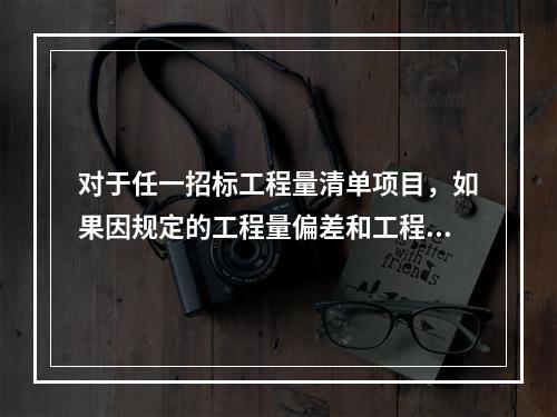 对于任一招标工程量清单项目，如果因规定的工程量偏差和工程变更