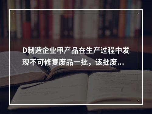 D制造企业甲产品在生产过程中发现不可修复废品一批，该批废品的