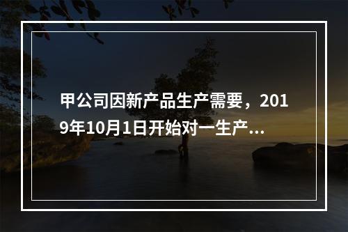 甲公司因新产品生产需要，2019年10月1日开始对一生产设备