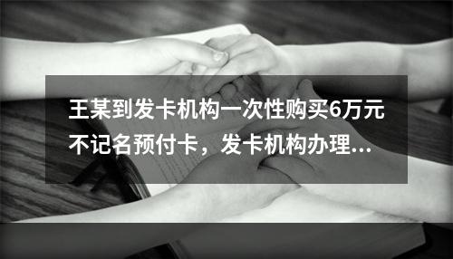 王某到发卡机构一次性购买6万元不记名预付卡，发卡机构办理该业