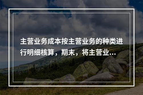 主营业务成本按主营业务的种类进行明细核算，期末，将主营业务成