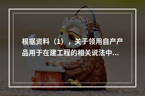 根据资料（1），关于领用自产产品用于在建工程的相关说法中，正