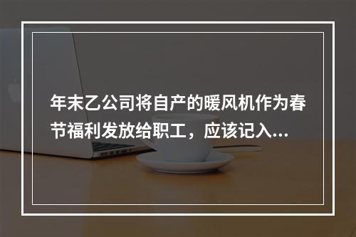 年末乙公司将自产的暖风机作为春节福利发放给职工，应该记入“应