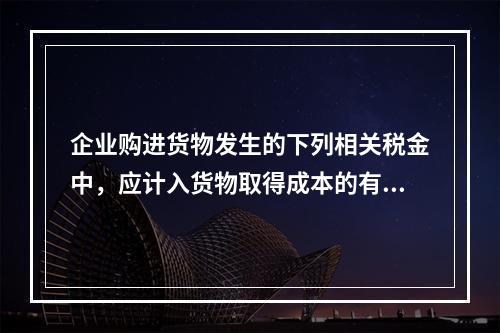 企业购进货物发生的下列相关税金中，应计入货物取得成本的有（　