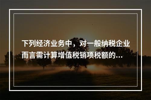 下列经济业务中，对一般纳税企业而言需计算增值税销项税额的有（