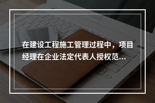 在建设工程施工管理过程中，项目经理在企业法定代表人授权范围内