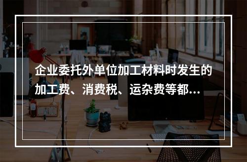 企业委托外单位加工材料时发生的加工费、消费税、运杂费等都应该