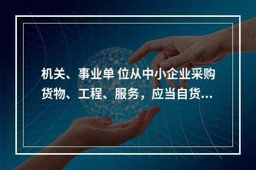 机关、事业单 位从中小企业采购货物、工程、服务，应当自货物、