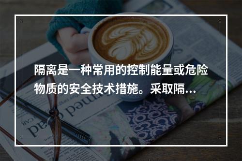 隔离是一种常用的控制能量或危险物质的安全技术措施。采取隔离技