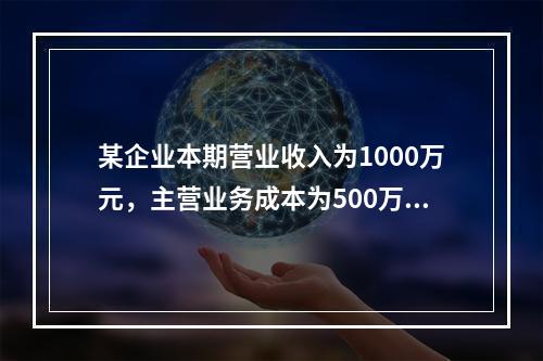 某企业本期营业收入为1000万元，主营业务成本为500万元，