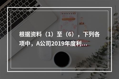 根据资料（1）至（6），下列各项中，A公司2019年度利润表