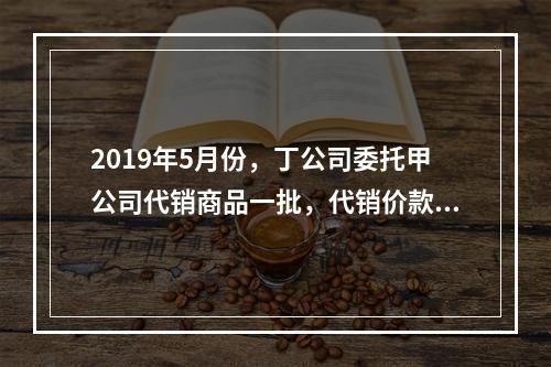 2019年5月份，丁公司委托甲公司代销商品一批，代销价款为3