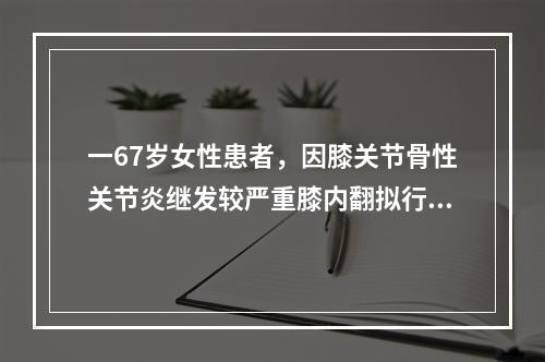 一67岁女性患者，因膝关节骨性关节炎继发较严重膝内翻拟行膝关