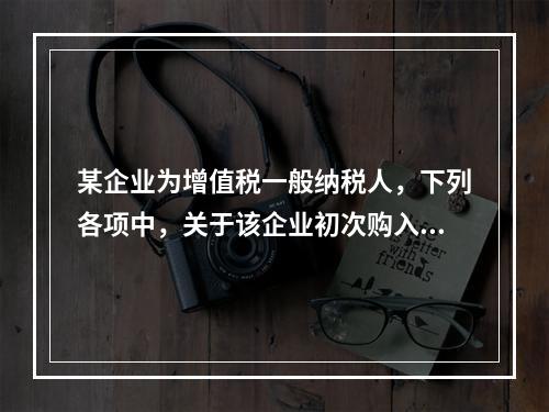 某企业为增值税一般纳税人，下列各项中，关于该企业初次购入增值